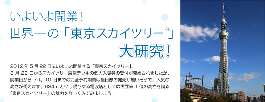 2012年5月22日にいよいよ開業する「東京スカイツリー」。3月22日からスカイツリー展望デッキの個人入場券の受付が開始されましたが、開業日から7月10日までの完全予約期間は当日券の発売が無いそうで、人気の高さが伺えます。634mという現存する電波塔としては世界第1位の高さを誇る「東京スカイツリー」の魅力を詳しくみてみましょう。